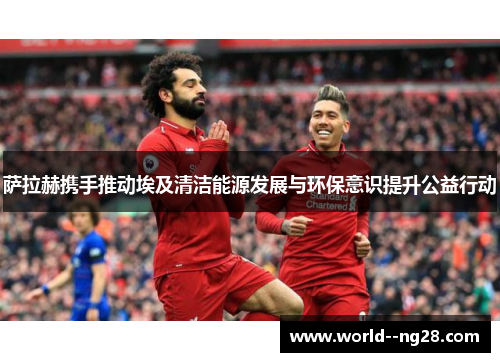 萨拉赫携手推动埃及清洁能源发展与环保意识提升公益行动 萨拉赫携手推动埃及清洁能源发展与环保意识提升公益行动