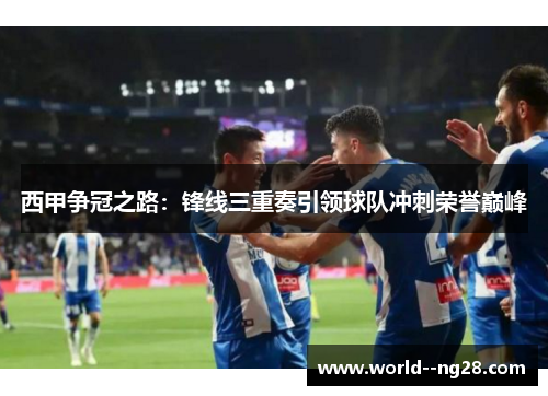 西甲争冠之路：锋线三重奏引领球队冲刺荣誉巅峰