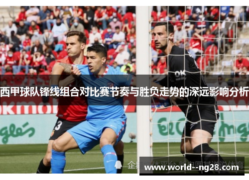 西甲球队锋线组合对比赛节奏与胜负走势的深远影响分析 西甲球队锋线组合对比赛节奏与胜负走势的深远影响分析