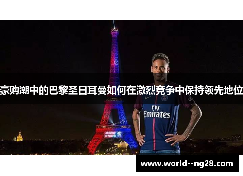 豪购潮中的巴黎圣日耳曼如何在激烈竞争中保持领先地位 豪购潮中的巴黎圣日耳曼如何在激烈竞争中保持领先地位