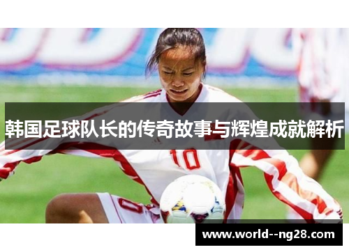 韩国足球队长的传奇故事与辉煌成就解析