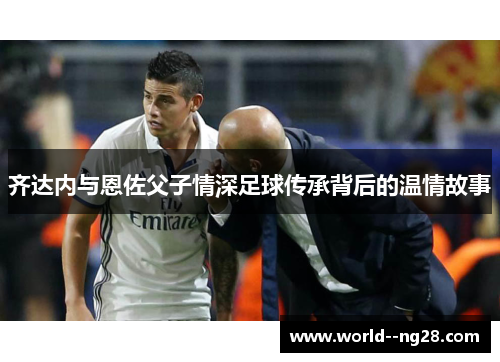 齐达内与恩佐父子情深足球传承背后的温情故事