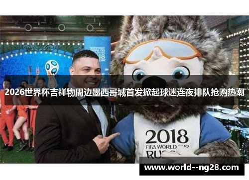 2026世界杯吉祥物周边墨西哥城首发掀起球迷连夜排队抢购热潮