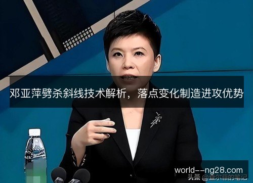 邓亚萍劈杀斜线技术解析,落点变化制造进攻优势 邓亚萍劈杀斜线技术解析,落点变化制造进攻优势