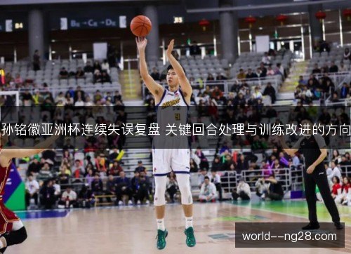 孙铭徽亚洲杯连续失误复盘 关键回合处理与训练改进的方向 孙铭徽亚洲杯连续失误复盘 关键回合处理与训练改进的方向